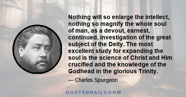 Nothing will so enlarge the intellect, nothing so magnify the whole soul of man, as a devout, earnest, continued, investigation of the great subject of the Deity. The most excellent study for expanding the soul is the