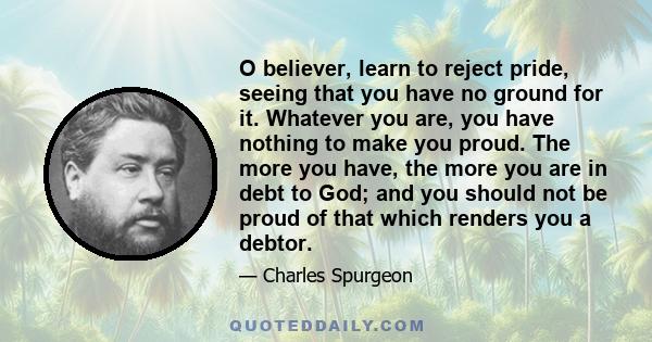 O believer, learn to reject pride, seeing that you have no ground for it. Whatever you are, you have nothing to make you proud. The more you have, the more you are in debt to God; and you should not be proud of that