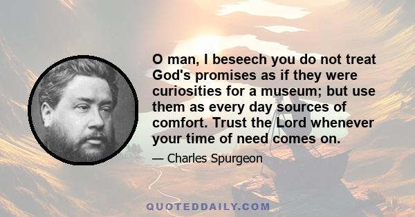 O man, I beseech you do not treat God's promises as if they were curiosities for a museum; but use them as every day sources of comfort. Trust the Lord whenever your time of need comes on.