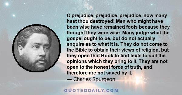 O prejudice, prejudice, prejudice, how many hast thou destroyed! Men who might have been wise have remained fools because they thought they were wise. Many judge what the gospel ought to be, but do not actually enquire