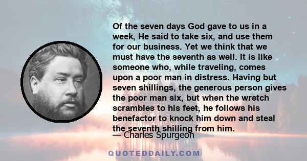 Of the seven days God gave to us in a week, He said to take six, and use them for our business. Yet we think that we must have the seventh as well. It is like someone who, while traveling, comes upon a poor man in