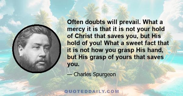 Often doubts will prevail. What a mercy it is that it is not your hold of Christ that saves you, but His hold of you! What a sweet fact that it is not how you grasp His hand, but His grasp of yours that saves you.