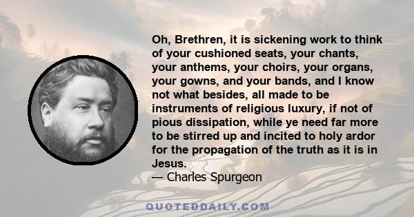 Oh, Brethren, it is sickening work to think of your cushioned seats, your chants, your anthems, your choirs, your organs, your gowns, and your bands, and I know not what besides, all made to be instruments of religious