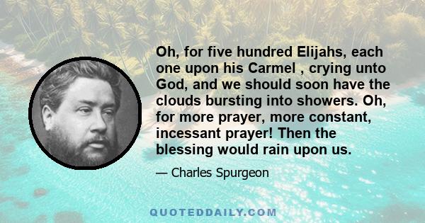 Oh, for five hundred Elijahs, each one upon his Carmel , crying unto God, and we should soon have the clouds bursting into showers. Oh, for more prayer, more constant, incessant prayer! Then the blessing would rain upon 