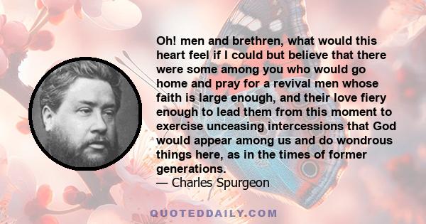 Oh! men and brethren, what would this heart feel if I could but believe that there were some among you who would go home and pray for a revival men whose faith is large enough, and their love fiery enough to lead them