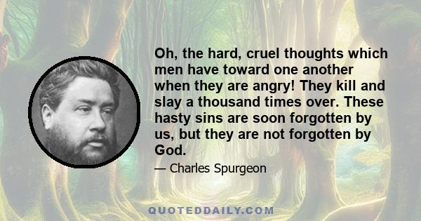 Oh, the hard, cruel thoughts which men have toward one another when they are angry! They kill and slay a thousand times over. These hasty sins are soon forgotten by us, but they are not forgotten by God.