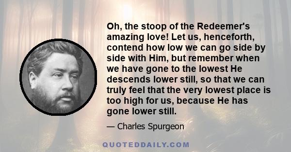 Oh, the stoop of the Redeemer's amazing love! Let us, henceforth, contend how low we can go side by side with Him, but remember when we have gone to the lowest He descends lower still, so that we can truly feel that the 