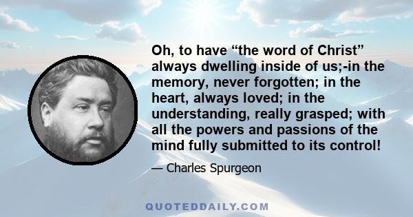 Oh, to have “the word of Christ” always dwelling inside of us;-in the memory, never forgotten; in the heart, always loved; in the understanding, really grasped; with all the powers and passions of the mind fully