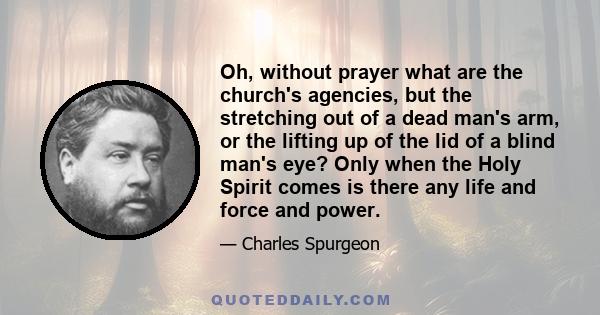 Oh, without prayer what are the church's agencies, but the stretching out of a dead man's arm, or the lifting up of the lid of a blind man's eye? Only when the Holy Spirit comes is there any life and force and power.