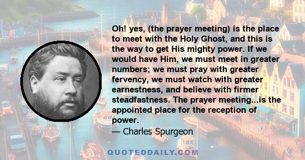 Oh! yes, (the prayer meeting) is the place to meet with the Holy Ghost, and this is the way to get His mighty power. If we would have Him, we must meet in greater numbers; we must pray with greater fervency, we must