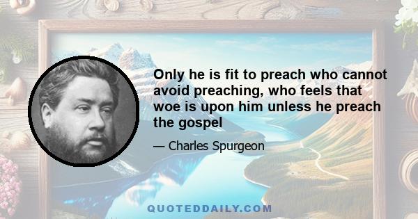 Only he is fit to preach who cannot avoid preaching, who feels that woe is upon him unless he preach the gospel