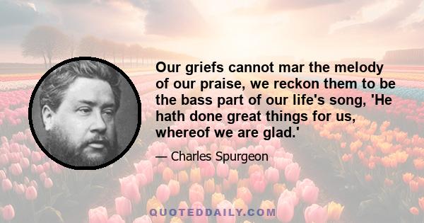 Our griefs cannot mar the melody of our praise, we reckon them to be the bass part of our life's song, 'He hath done great things for us, whereof we are glad.'