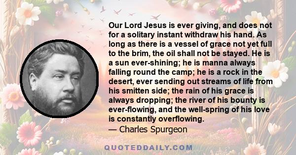 Our Lord Jesus is ever giving, and does not for a solitary instant withdraw his hand. As long as there is a vessel of grace not yet full to the brim, the oil shall not be stayed. He is a sun ever-shining; he is manna