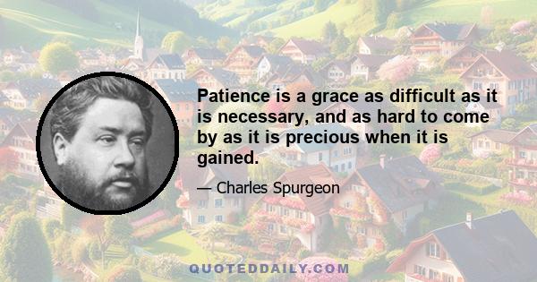 Patience is a grace as difficult as it is necessary, and as hard to come by as it is precious when it is gained.