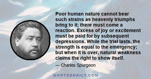 Poor human nature cannot bear such strains as heavenly triumphs bring to it; there must come a reaction. Excess of joy or excitement must be paid for by subsequent depressions. While the trial lasts, the strength is