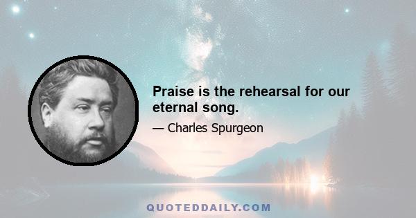 Praise is the rehearsal for our eternal song.