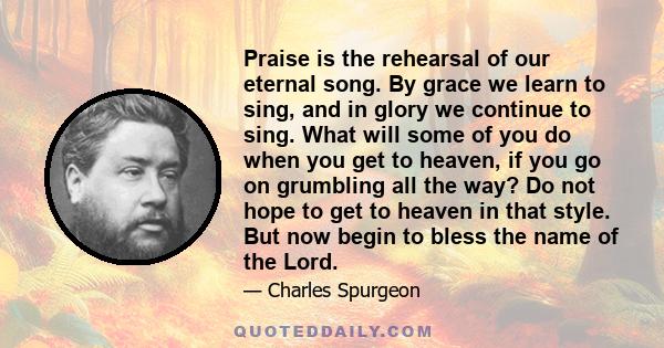 Praise is the rehearsal of our eternal song. By grace we learn to sing, and in glory we continue to sing. What will some of you do when you get to heaven, if you go on grumbling all the way? Do not hope to get to heaven 