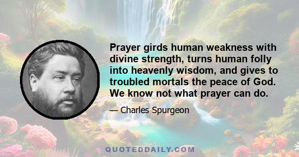 Prayer girds human weakness with divine strength, turns human folly into heavenly wisdom, and gives to troubled mortals the peace of God. We know not what prayer can do.