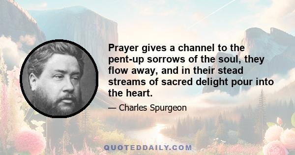 Prayer gives a channel to the pent-up sorrows of the soul, they flow away, and in their stead streams of sacred delight pour into the heart.