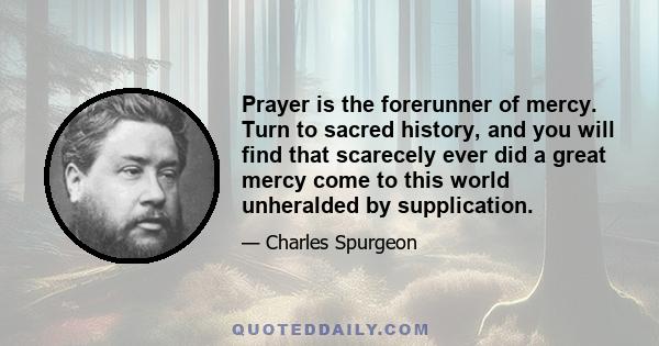 Prayer is the forerunner of mercy. Turn to sacred history, and you will find that scarecely ever did a great mercy come to this world unheralded by supplication.