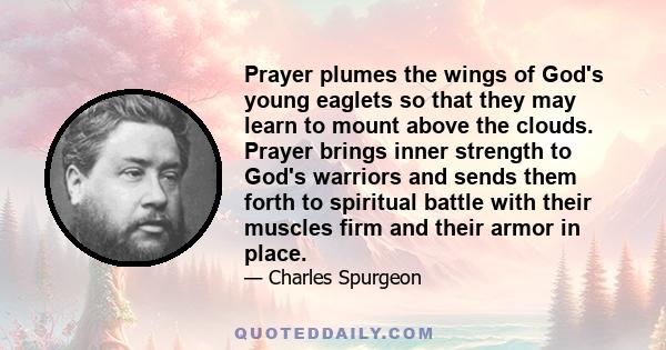 Prayer plumes the wings of God's young eaglets so that they may learn to mount above the clouds. Prayer brings inner strength to God's warriors and sends them forth to spiritual battle with their muscles firm and their