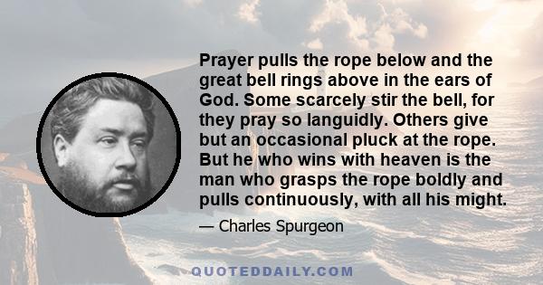 Prayer pulls the rope below and the great bell rings above in the ears of God. Some scarcely stir the bell, for they pray so languidly. Others give but an occasional pluck at the rope. But he who wins with heaven is the 