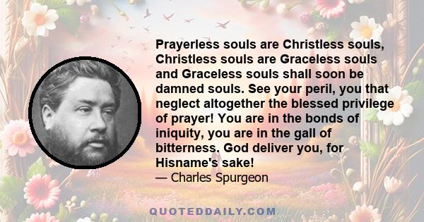 Prayerless souls are Christless souls, Christless souls are Graceless souls and Graceless souls shall soon be damned souls. See your peril, you that neglect altogether the blessed privilege of prayer! You are in the