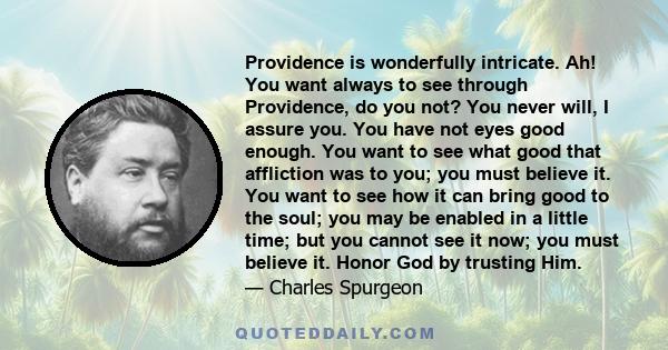 Providence is wonderfully intricate. Ah! You want always to see through Providence, do you not? You never will, I assure you. You have not eyes good enough. You want to see what good that affliction was to you; you must 