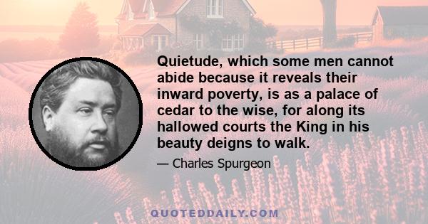 Quietude, which some men cannot abide because it reveals their inward poverty, is as a palace of cedar to the wise, for along its hallowed courts the King in his beauty deigns to walk.