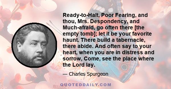 Ready-to-Halt, Poor Fearing, and thou, Mrs. Despondency, and Much-afraid, go often there [the empty tomb]; let it be your favorite haunt. There build a tabernacle, there abide. And often say to your heart, when you are