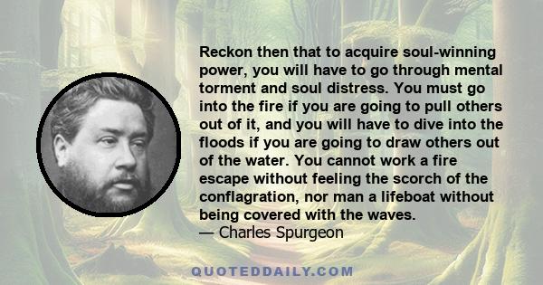 Reckon then that to acquire soul-winning power, you will have to go through mental torment and soul distress. You must go into the fire if you are going to pull others out of it, and you will have to dive into the