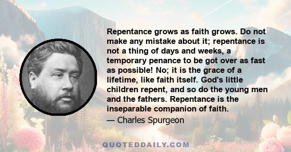 Repentance grows as faith grows. Do not make any mistake about it; repentance is not a thing of days and weeks, a temporary penance to be got over as fast as possible! No; it is the grace of a lifetime, like faith