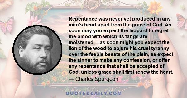 Repentance was never yet produced in any man's heart apart from the grace of God. As soon may you expect the leopard to regret the blood with which its fangs are moistened,—as soon might you expect the lion of the wood