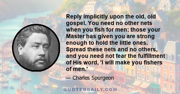 Reply implicitly upon the old, old gospel. You need no other nets when you fish for men; those your Master has given you are strong enough to hold the little ones. Spread these nets and no others, and you need not fear