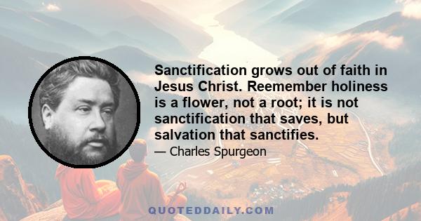 Sanctification grows out of faith in Jesus Christ. Reemember holiness is a flower, not a root; it is not sanctification that saves, but salvation that sanctifies.