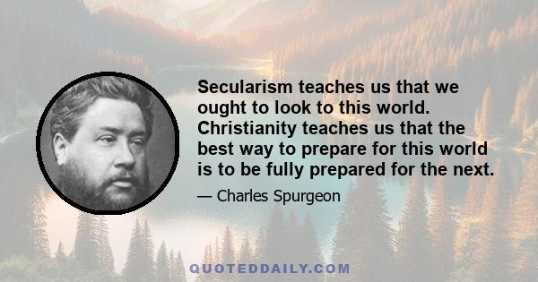 Secularism teaches us that we ought to look to this world. Christianity teaches us that the best way to prepare for this world is to be fully prepared for the next.