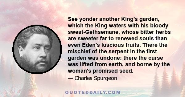 See yonder another King's garden, which the King waters with his bloody sweat-Gethsemane, whose bitter herbs are sweeter far to renewed souls than even Eden's luscious fruits. There the mischief of the serpent in the