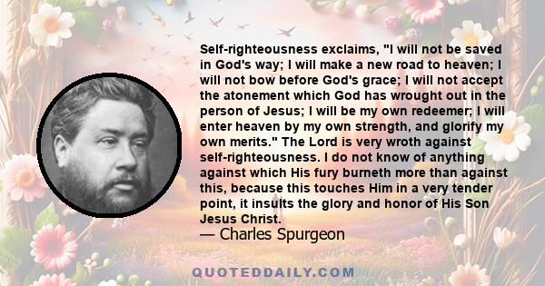 Self-righteousness exclaims, I will not be saved in God's way; I will make a new road to heaven; I will not bow before God's grace; I will not accept the atonement which God has wrought out in the person of Jesus; I