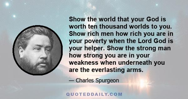 Show the world that your God is worth ten thousand worlds to you. Show rich men how rich you are in your poverty when the Lord God is your helper. Show the strong man how strong you are in your weakness when underneath