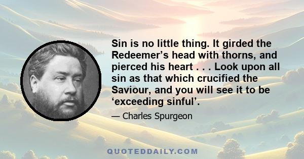 Sin is no little thing. It girded the Redeemer’s head with thorns, and pierced his heart . . . Look upon all sin as that which crucified the Saviour, and you will see it to be ‘exceeding sinful’.