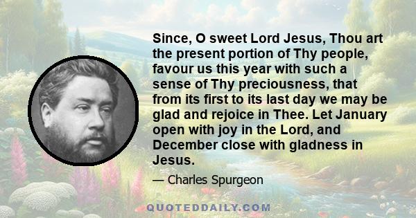 Since, O sweet Lord Jesus, Thou art the present portion of Thy people, favour us this year with such a sense of Thy preciousness, that from its first to its last day we may be glad and rejoice in Thee. Let January open