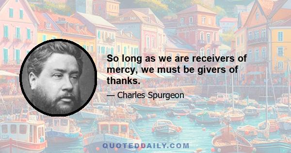 So long as we are receivers of mercy, we must be givers of thanks.