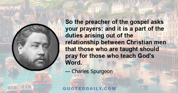 So the preacher of the gospel asks your prayers: and it is a part of the duties arising out of the relationship between Christian men that those who are taught should pray for those who teach God's Word.