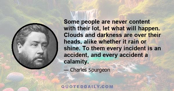 Some people are never content with their lot, let what will happen. Clouds and darkness are over their heads, alike whether it rain or shine. To them every incident is an accident, and every accident a calamity.