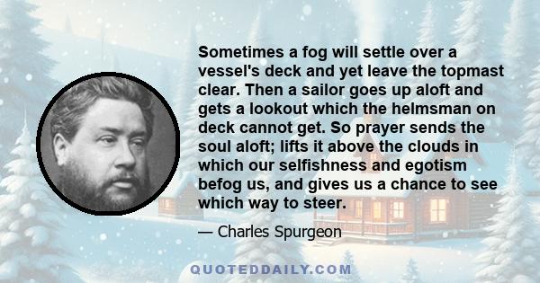 Sometimes a fog will settle over a vessel's deck and yet leave the topmast clear. Then a sailor goes up aloft and gets a lookout which the helmsman on deck cannot get. So prayer sends the soul aloft; lifts it above the