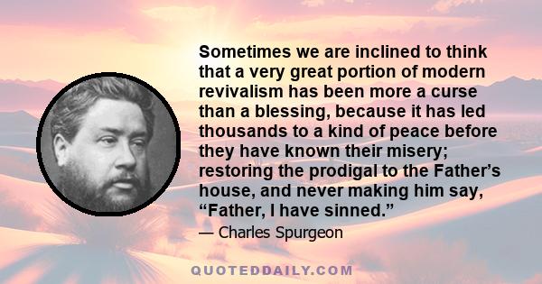 Sometimes we are inclined to think that a very great portion of modern revivalism has been more a curse than a blessing, because it has led thousands to a kind of peace before they have known their misery; restoring the 