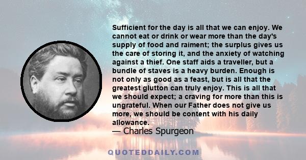 Sufficient for the day is all that we can enjoy. We cannot eat or drink or wear more than the day's supply of food and raiment; the surplus gives us the care of storing it, and the anxiety of watching against a thief.