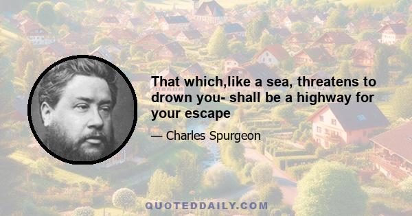 That which,like a sea, threatens to drown you- shall be a highway for your escape