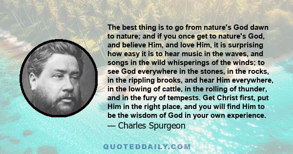 The best thing is to go from nature's God dawn to nature; and if you once get to nature's God, and believe Him, and love Him, it is surprising how easy it is to hear music in the waves, and songs in the wild whisperings 