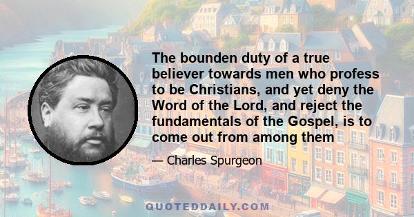 The bounden duty of a true believer towards men who profess to be Christians, and yet deny the Word of the Lord, and reject the fundamentals of the Gospel, is to come out from among them